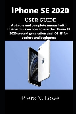iPhone SE 2020 USER GUIDE: A simple and complete manual with instructions on how to use the iPhone SE 2020 second generation and iOS 13 for senio by N. Lowe, Piers