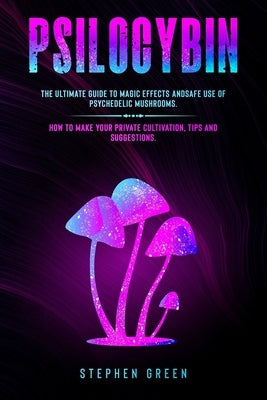 Psilocybin: The Ultimate Guide to Magic Effects Andsafe Use of Psychedelic Mushrooms. How to Make Your Private Cultivation, Tips a by Green, Stephen