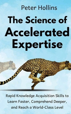 The Science of Accelerated Expertise: Rapid Knowledge Acquisition Skills to Learn Faster, Comprehend Deeper, and Reach a World-Class Level by Hollins, Peter