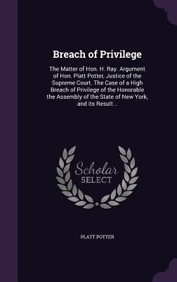 Breach of Privilege: The Matter of Hon. H. Ray. Argument of Hon. Platt Potter, Justice of the Supreme Court. The Case of a High Breach of P by Potter, Platt