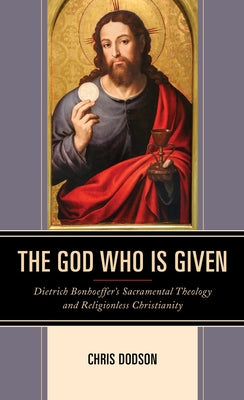 The God Who Is Given: Dietrich Bonhoeffer's Sacramental Theology and Religionless Christianity by Dodson, Chris