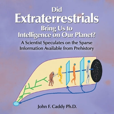 Did Extraterrestrials Bring Us to Intelligence on Our Planet? a Scientist Speculates on the Sparse Information Available from Prehistory by Caddy, John F.