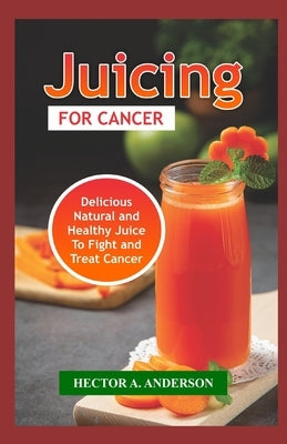 Juicing for Cancer: Fast and Easy to Make Juice Recipes to Fight, Prevent and Treat Cancer by Anderson, Hector A.