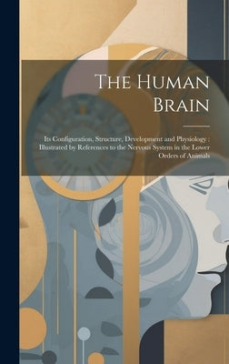 The Human Brain: Its Configuration, Structure, Development and Physiology: Illustrated by References to the Nervous System in the Lower Orders of Anim by Anonymous