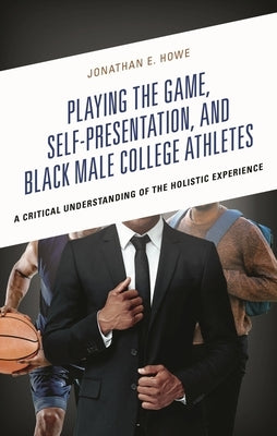 Playing the Game, Self-Presentation, and Black Male College Athletes: A Critical Understanding of the Holistic Experience by Howe, Jonathan E.