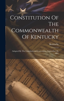 Constitution Of The Commonwealth Of Kentucky: Adopted By The Constitutional Convention, September 28, 1891 by Kentucky