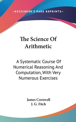 The Science Of Arithmetic: A Systematic Course Of Numerical Reasoning And Computation, With Very Numerous Exercises by Cornwell, James