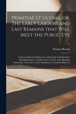 Primitiae Et Ultima, or, The Early Labours and Last Remains That Will Meet the Public Eye: in Several Practical Discourses, Eminently Calculated for A by Boston, Thomas 1677-1732