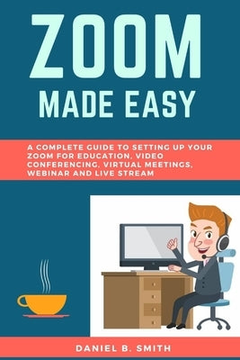 Zoom Made Easy: A Complete Guide to setting up your Zoom For Education, Video Conferencing, Virtual Meetings, Webinar and Live Stream by Smith, Daniel B.