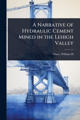 A Narrative of Hydraulic Cement Mined in the Lehigh Valley by H, Glace William