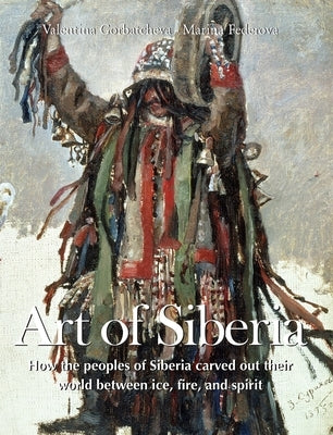 Art Of Siberia: How the peoples of Siberia carved out their world between ice, fire, and spirit by Gorbatcheva, Valentina