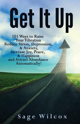 Get It Up: 101 Ways to Raise Your Vibration, Reduce Stress, Depression, & Anxiety, Increase Joy, Peace, & Happiness and Attract Abundance Automaticall by Wilcox, Sage