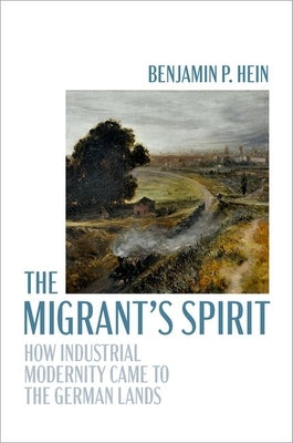 The Migrant's Spirit: How Industrial Modernity Came to the German Lands by Hein, Benjamin P.