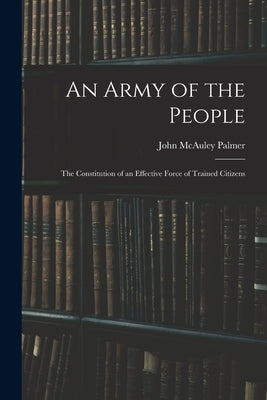An Army of the People: The Constitution of an Effective Force of Trained Citizens by Palmer, John McAuley