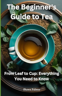 The Beginner's Guide to Tea: From Leaf to Cup: Everything You Need to Know by Palmer, Shawn