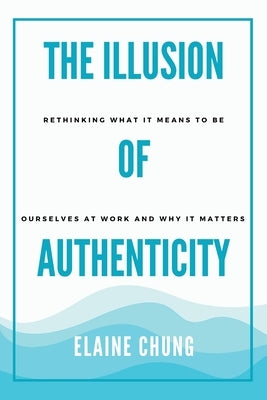 The Illusion of Authenticity: Rethinking what it means to be ourselves at work and why it matters by Chung, Elaine
