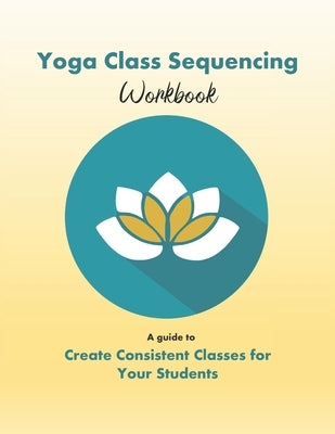 Yoga Class Sequencing Workbook: Create consistent yoga classes for your students by Workshop, Yoga Trainers