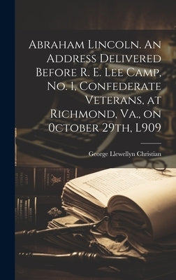 Abraham Lincoln. An Address Delivered Before R. E. Lee Camp, no. 1, Confederate Veterans, at Richmond, Va., on 0ctober 29th, L909 by Christian, George Llewellyn