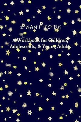 I WANT TO BE A Workbook for Children, Adolescents, & Young Adults by Riebel, Tiffany a.