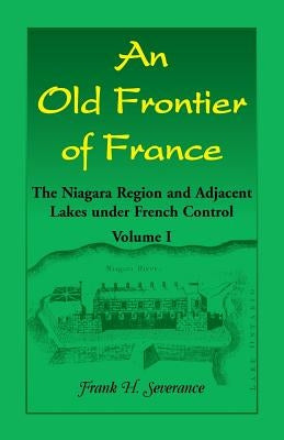 An Old Frontier of France: The Niagara Region and Adjacent Lakes under French Control, Volume 1 by Severance, Frank H.