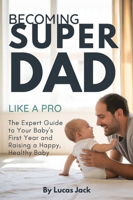 Becoming Super Dad Like a Pro: The Expert Guide to Your Baby's First Year and Raising a Happy, Healthy Baby by Jack, Lucas