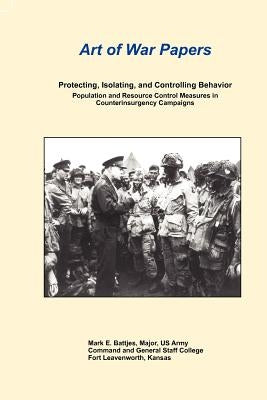 Art of War Papers: Protecting, Isolating, and Controlling Behavior: Population and Resource Control Measures in Counterinsurgency Campaig by Battjes, Mark E.