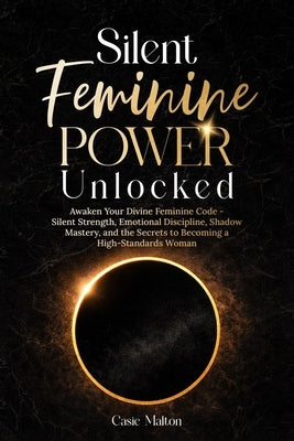 Silent Feminine Power Unlocked: Awaken Your Divine Feminine Code - Silent Strength, Emotional Discipline, Shadow Mastery, and the Secrets to Becoming by Malton, Casie