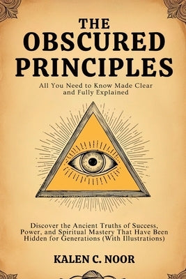 The Obscured Principles - All You Need to Know Made Clear and Fully Explained: Discover the Ancient Truths of Success, Power, and Spiritual Mastery Th by Noor, Kalen C.