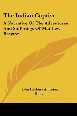 The Indian Captive: A Narrative of the Adventures and Sufferings of Matthew Brayton by Bone, John Herbert Aloysius