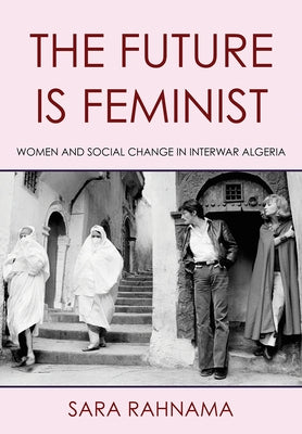The Future Is Feminist: Women and Social Change in Interwar Algeria by Rahnama, Sara