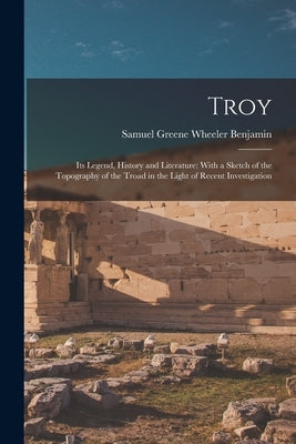 Troy: Its Legend, History and Literature: With a Sketch of the Topography of the Troad in the Light of Recent Investigation by Benjamin, Samuel Greene Wheeler