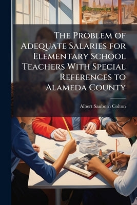 The Problem of Adequate Salaries for Elementary School Teachers With Special References to Alameda County by Colton, Albert Sanborn