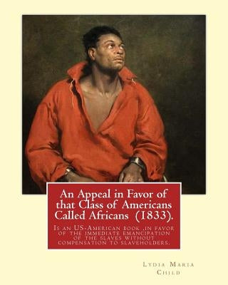 An Appeal in Favor of that Class of Americans Called Africans (1833). By: Lydia Maria Child: An Appeal in Favor of That Class of Americans Called Afri by Child, Lydia Maria