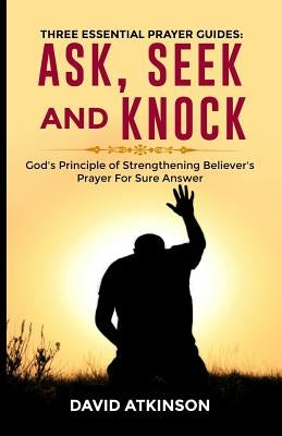 Three Essential Prayer Guides: Ask, See and Knock: God's Principle of Strengthening Believer's Prayer for Sure Answer by David, Atkinson