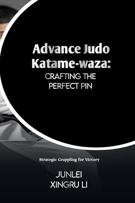 Advance Judo Katame-waza: Crafting the Perfect Pin: Strategic Grappling for Victory by Xingru Li, Junlei