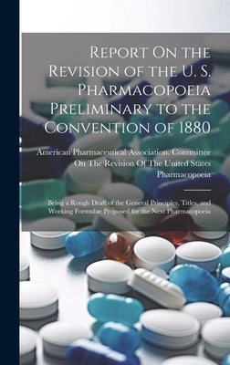 Report On the Revision of the U. S. Pharmacopoeia Preliminary to the Convention of 1880: Being a Rough Draft of the General Principles, Titles, and Wo by American Pharmaceutical Association
