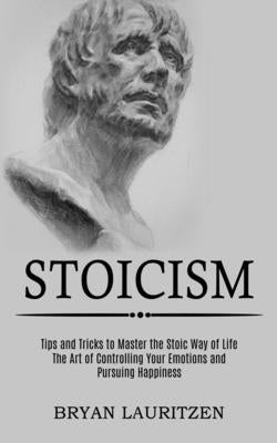 Stoicism: The Art of Controlling Your Emotions and Pursuing Happiness (Tips and Tricks to Master the Stoic Way of Life) by Lauritzen, Bryan
