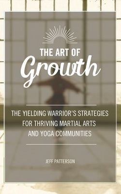 The Art of Growth: The yielding Warrior's Strategies for thriving Martial Arts and Yoga Communities by Patterson, Jeff