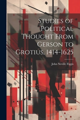 Studies of Political Thought From Gerson to Grotius, 1414-1625 by Figgis, John Neville