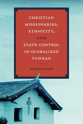 Christian Missionaries, Ethnicity, and State Control in Globalized Yunnan by Elazar, Gideon