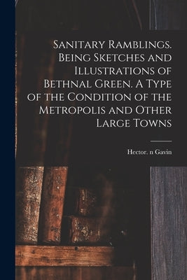 Sanitary Ramblings. Being Sketches and Illustrations of Bethnal Green. A Type of the Condition of the Metropolis and Other Large Towns by Gavin, Hector N. 85022956
