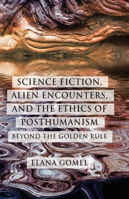 Science Fiction, Alien Encounters, and the Ethics of Posthumanism: Beyond the Golden Rule by Gomel, E.