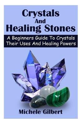 Crystals And Healing Stones: A Beginners Guide To Crystals Their Uses And Healing Powers by Gilbert, Michele