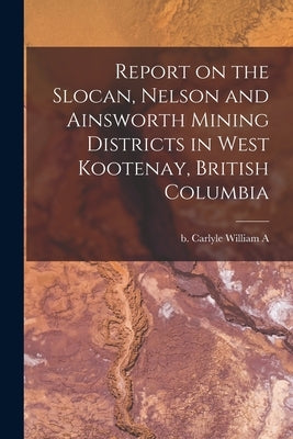 Report on the Slocan, Nelson and Ainsworth Mining Districts in West Kootenay, British Columbia by Carlyle, William A. B.