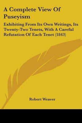 A Complete View Of Puseyism: Exhibiting From Its Own Writings, Its Twenty-Two Tenets, With A Careful Refutation Of Each Tenet (1843) by Weaver, Robert