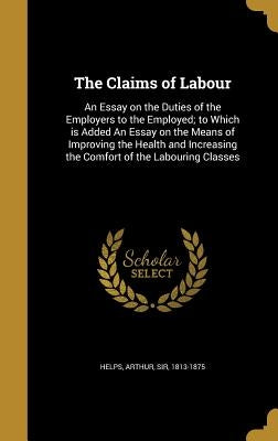 The Claims of Labour: An Essay on the Duties of the Employers to the Employed; to Which is Added An Essay on the Means of Improving the Heal by Helps, Arthur