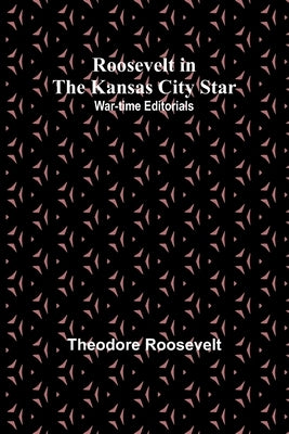 Roosevelt in the Kansas City Star: War-time Editorials by Roosevelt, Theodore