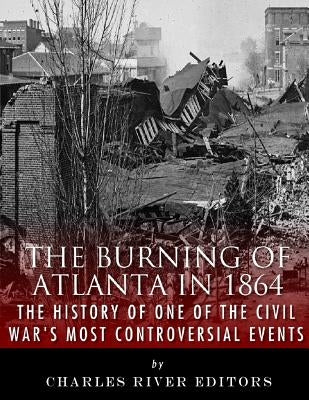 The Burning of Atlanta in 1864: The History of One of the Civil War's Most Controversial Events by Charles River Editors