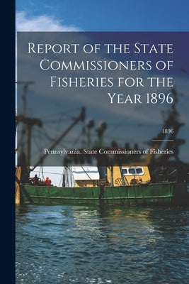 Report of the State Commissioners of Fisheries for the Year 1896; 1896 by Pennsylvania State Commissioners of