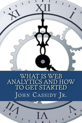 What Is Web Analytics And How To Get Started: An Introduction To The Web Analytics Process by Cassidy Jr, John M.